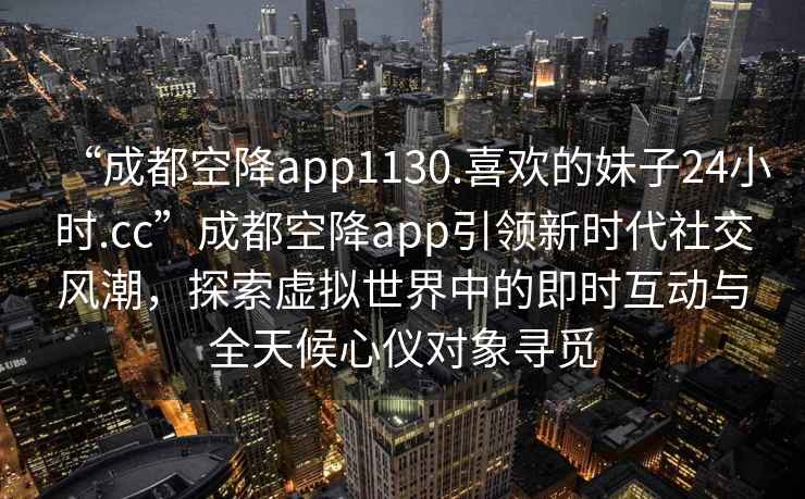 “成都空降app1130.喜歡的妹子24小時(shí).cc”成都空降app引領(lǐng)新時(shí)代社交風(fēng)潮，探索虛擬世界中的即時(shí)互動(dòng)與全天候心儀對象尋覓