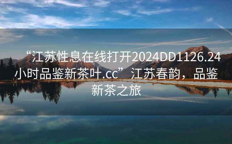 “江蘇性息在線(xiàn)打開(kāi)2024DD1126.24小時(shí)品鑒新茶葉.cc”江蘇春韻，品鑒新茶之旅