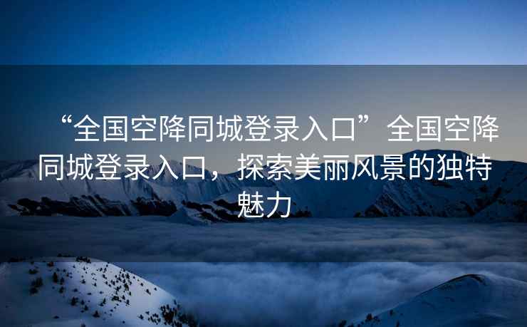 “全國空降同城登錄入口”全國空降同城登錄入口，探索美麗風(fēng)景的獨特魅力