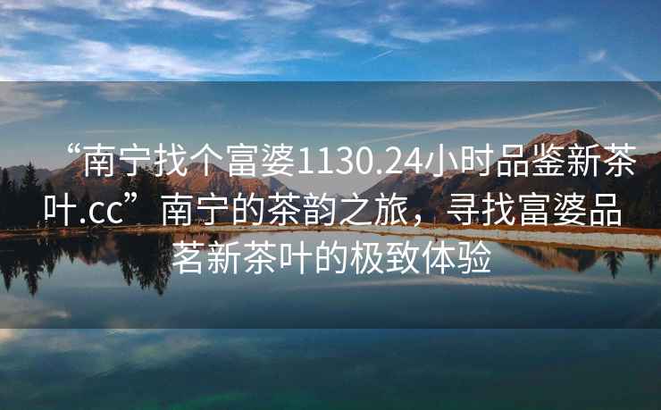 “南寧找個(gè)富婆1130.24小時(shí)品鑒新茶葉.cc”南寧的茶韻之旅，尋找富婆品茗新茶葉的極致體驗