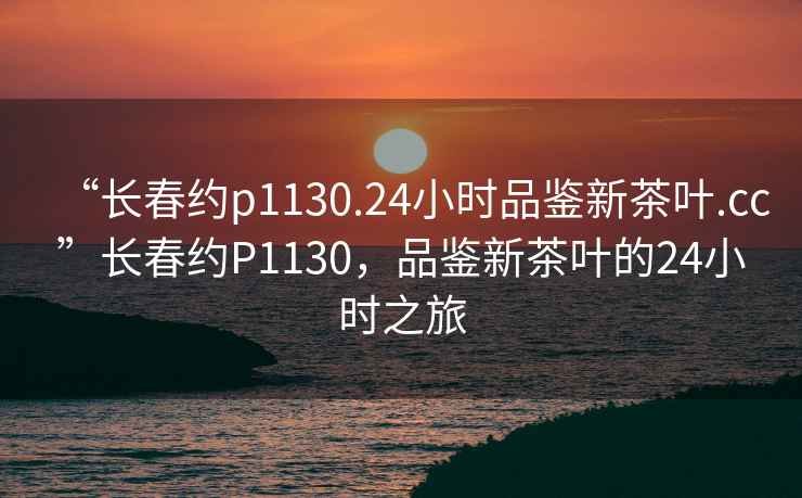 “長(cháng)春約p1130.24小時(shí)品鑒新茶葉.cc”長(cháng)春約P1130，品鑒新茶葉的24小時(shí)之旅