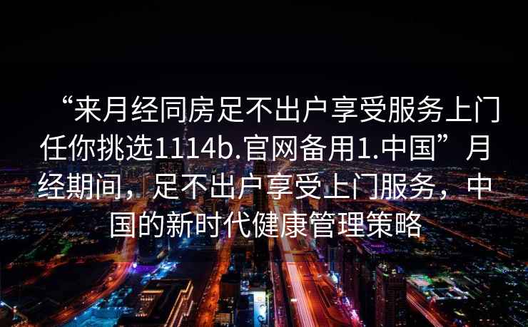 “來(lái)月經(jīng)同房足不出戶(hù)享受服務(wù)上門(mén)任你挑選1114b.官網(wǎng)備用1.中國”月經(jīng)期間，足不出戶(hù)享受上門(mén)服務(wù)，中國的新時(shí)代健康管理策略