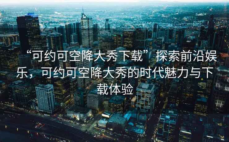 “可約可空降大秀下載”探索前沿娛樂(lè )，可約可空降大秀的時(shí)代魅力與下載體驗
