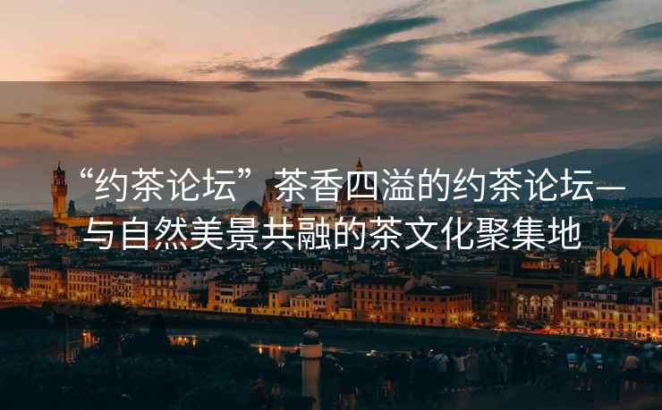 “約茶論壇”茶香四溢的約茶論壇—與自然美景共融的茶文化聚集地