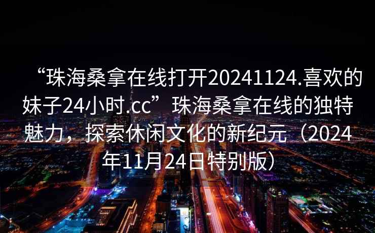 “珠海桑拿在線(xiàn)打開(kāi)20241124.喜歡的妹子24小時(shí).cc”珠海桑拿在線(xiàn)的獨特魅力，探索休閑文化的新紀元（2024年11月24日特別版）