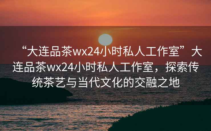 “大連品茶wx24小時(shí)私人工作室”大連品茶wx24小時(shí)私人工作室，探索傳統茶藝與當代文化的交融之地