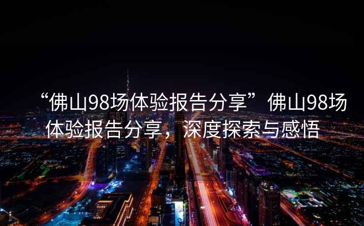 “佛山98場(chǎng)體驗報告分享”佛山98場(chǎng)體驗報告分享，深度探索與感悟