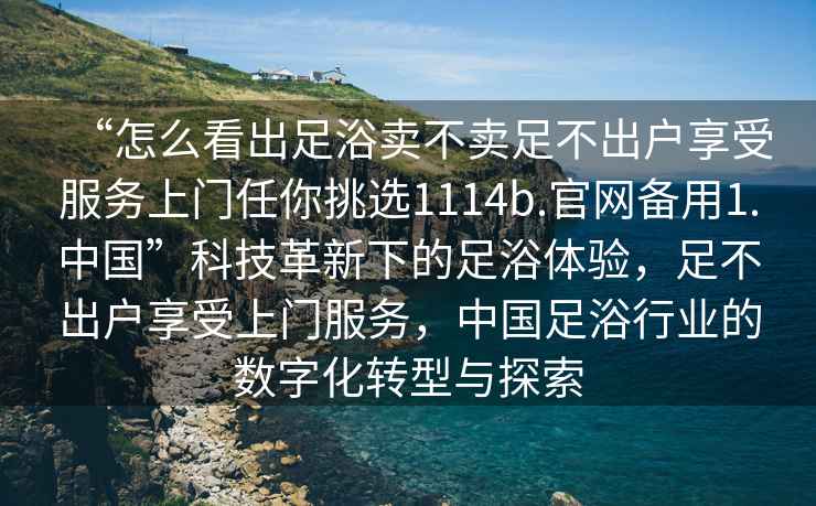 “怎么看出足浴賣(mài)不賣(mài)足不出戶(hù)享受服務(wù)上門(mén)任你挑選1114b.官網(wǎng)備用1.中國”科技革新下的足浴體驗，足不出戶(hù)享受上門(mén)服務(wù)，中國足浴行業(yè)的數字化轉型與探索