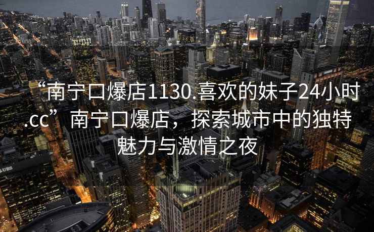 “南寧口爆店1130.喜歡的妹子24小時(shí).cc”南寧口爆店，探索城市中的獨特魅力與激情之夜