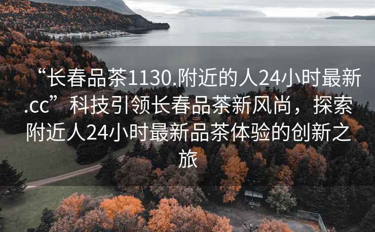 “長(cháng)春品茶1130.附近的人24小時(shí)最新.cc”科技引領(lǐng)長(cháng)春品茶新風(fēng)尚，探索附近人24小時(shí)最新品茶體驗的創(chuàng  )新之旅