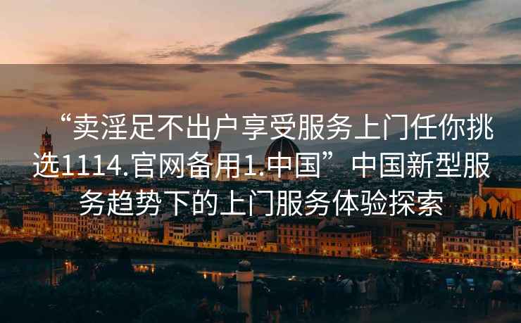 “賣(mài)淫足不出戶(hù)享受服務(wù)上門(mén)任你挑選1114.官網(wǎng)備用1.中國”中國新型服務(wù)趨勢下的上門(mén)服務(wù)體驗探索