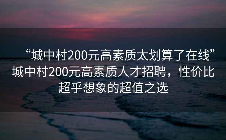 “城中村200元高素質(zhì)太劃算了在線(xiàn)”城中村200元高素質(zhì)人才招聘，性?xún)r(jià)比超乎想象的超值之選