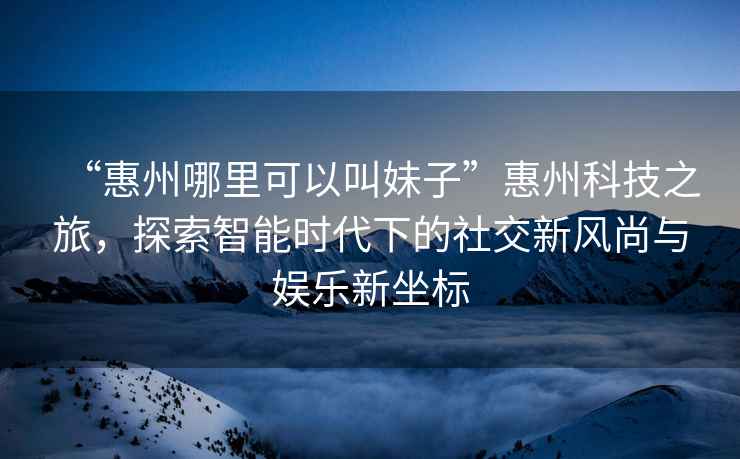 “惠州哪里可以叫妹子”惠州科技之旅，探索智能時(shí)代下的社交新風(fēng)尚與娛樂(lè )新坐標