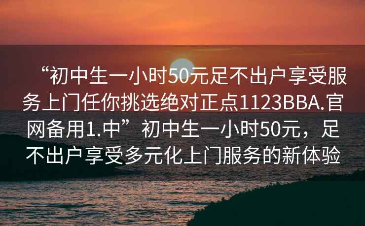 “初中生一小時(shí)50元足不出戶(hù)享受服務(wù)上門(mén)任你挑選絕對正點(diǎn)1123BBA.官網(wǎng)備用1.中”初中生一小時(shí)50元，足不出戶(hù)享受多元化上門(mén)服務(wù)的新體驗