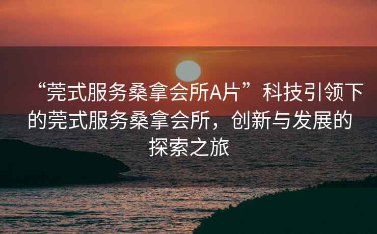 “莞式服務(wù)桑拿會(huì )所A片”科技引領(lǐng)下的莞式服務(wù)桑拿會(huì )所，創(chuàng  )新與發(fā)展的探索之旅