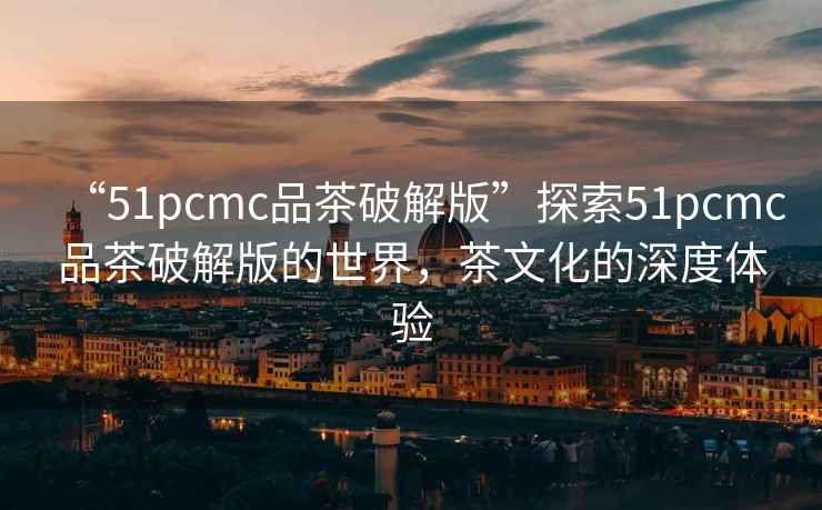 “51pcmc品茶破解版”探索51pcmc品茶破解版的世界，茶文化的深度體驗