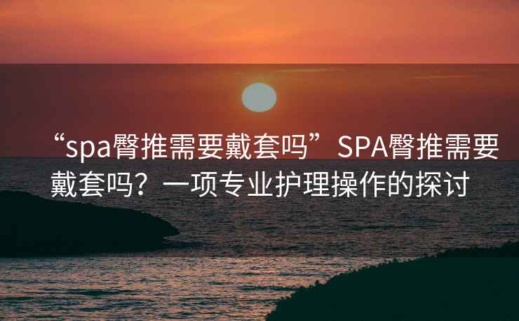 “spa臀推需要戴套嗎”SPA臀推需要戴套嗎？一項專(zhuān)業(yè)護理操作的探討