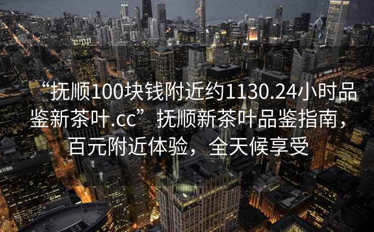 “撫順100塊錢(qián)附近約1130.24小時(shí)品鑒新茶葉.cc”撫順新茶葉品鑒指南，百元附近體驗，全天候享受