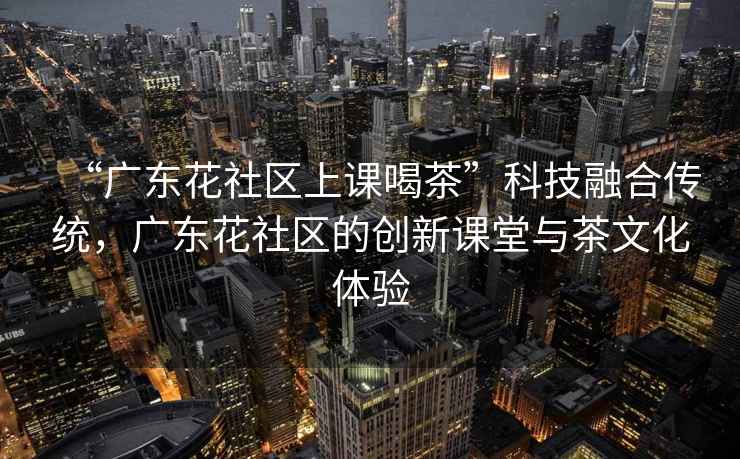 “廣東花社區上課喝茶”科技融合傳統，廣東花社區的創(chuàng  )新課堂與茶文化體驗