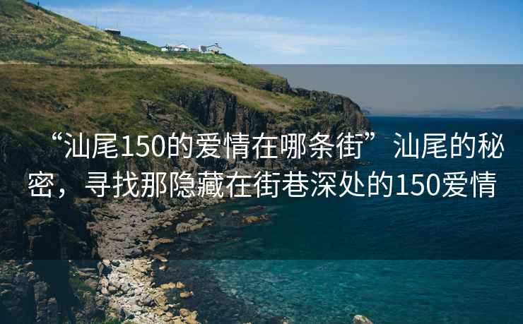 “汕尾150的愛(ài)情在哪條街”汕尾的秘密，尋找那隱藏在街巷深處的150愛(ài)情