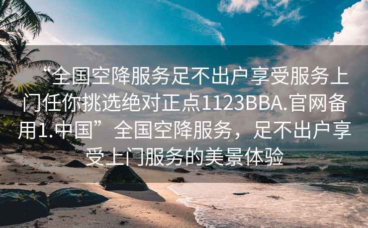 “全國空降服務(wù)足不出戶(hù)享受服務(wù)上門(mén)任你挑選絕對正點(diǎn)1123BBA.官網(wǎng)備用1.中國”全國空降服務(wù)，足不出戶(hù)享受上門(mén)服務(wù)的美景體驗