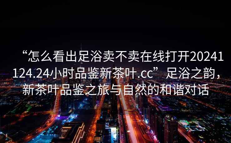 “怎么看出足浴賣(mài)不賣(mài)在線(xiàn)打開(kāi)20241124.24小時(shí)品鑒新茶葉.cc”足浴之韻，新茶葉品鑒之旅與自然的和諧對話(huà)