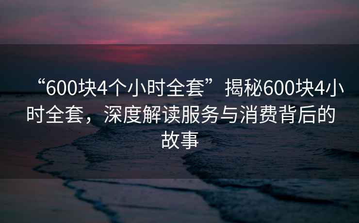 “600塊4個(gè)小時(shí)全套”揭秘600塊4小時(shí)全套，深度解讀服務(wù)與消費背后的故事