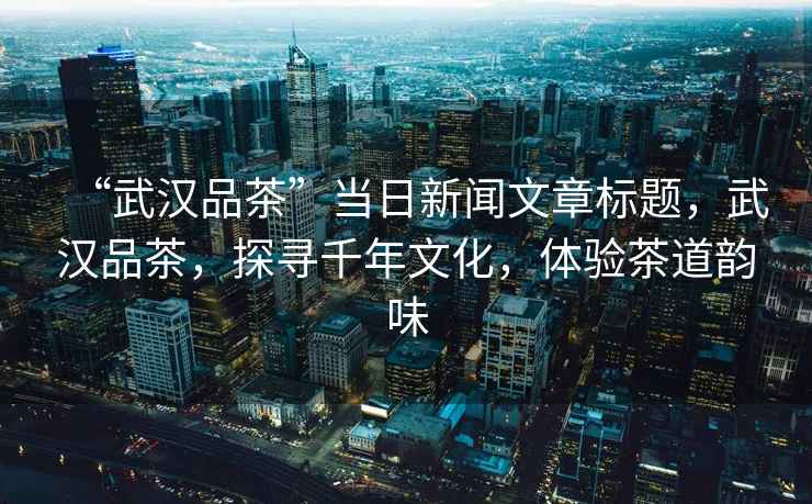 “武漢品茶”當日新聞文章標題，武漢品茶，探尋千年文化，體驗茶道韻味