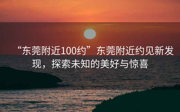 “東莞附近100約”東莞附近約見(jiàn)新發(fā)現，探索未知的美好與驚喜