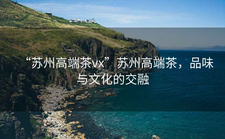 “蘇州高端茶vx”蘇州高端茶，品味與文化的交融
