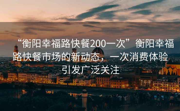 “衡陽(yáng)幸福路快餐200一次”衡陽(yáng)幸福路快餐市場(chǎng)的新動(dòng)態(tài)，一次消費體驗引發(fā)廣泛關(guān)注