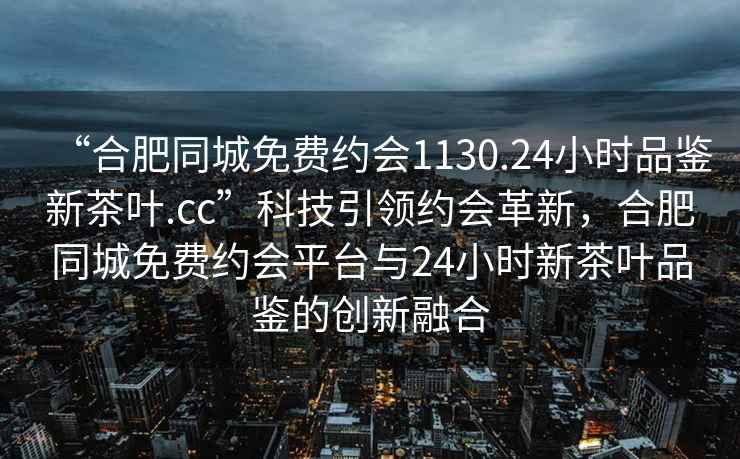 “合肥同城免費約會(huì )1130.24小時(shí)品鑒新茶葉.cc”科技引領(lǐng)約會(huì )革新，合肥同城免費約會(huì )平臺與24小時(shí)新茶葉品鑒的創(chuàng  )新融合
