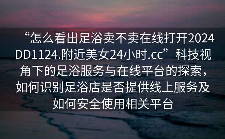 “怎么看出足浴賣(mài)不賣(mài)在線(xiàn)打開(kāi)2024DD1124.附近美女24小時(shí).cc”科技視角下的足浴服務(wù)與在線(xiàn)平臺的探索，如何識別足浴店是否提供線(xiàn)上服務(wù)及如何安全使用相關(guān)平臺