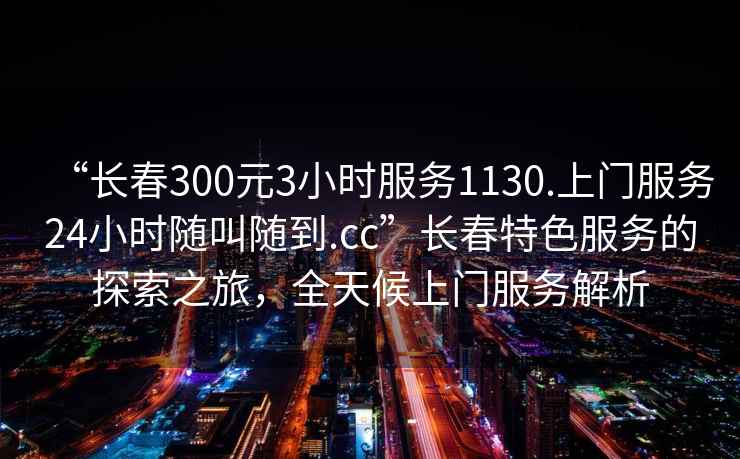 “長(cháng)春300元3小時(shí)服務(wù)1130.上門(mén)服務(wù)24小時(shí)隨叫隨到.cc”長(cháng)春特色服務(wù)的探索之旅，全天候上門(mén)服務(wù)解析