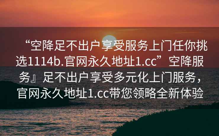 “空降足不出戶(hù)享受服務(wù)上門(mén)任你挑選1114b.官網(wǎng)永久地址1.cc”空降服務(wù)』足不出戶(hù)享受多元化上門(mén)服務(wù)，官網(wǎng)永久地址1.cc帶您領(lǐng)略全新體驗