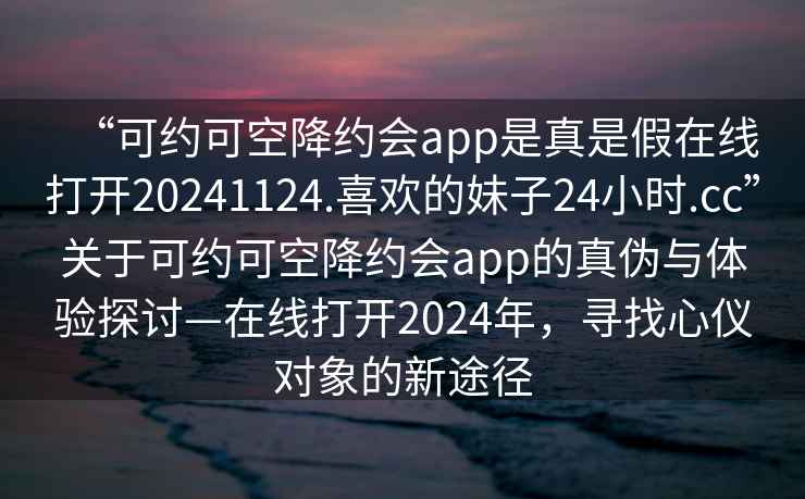 “可約可空降約會(huì )app是真是假在線(xiàn)打開(kāi)20241124.喜歡的妹子24小時(shí).cc”關(guān)于可約可空降約會(huì )app的真偽與體驗探討—在線(xiàn)打開(kāi)2024年，尋找心儀對象的新途徑