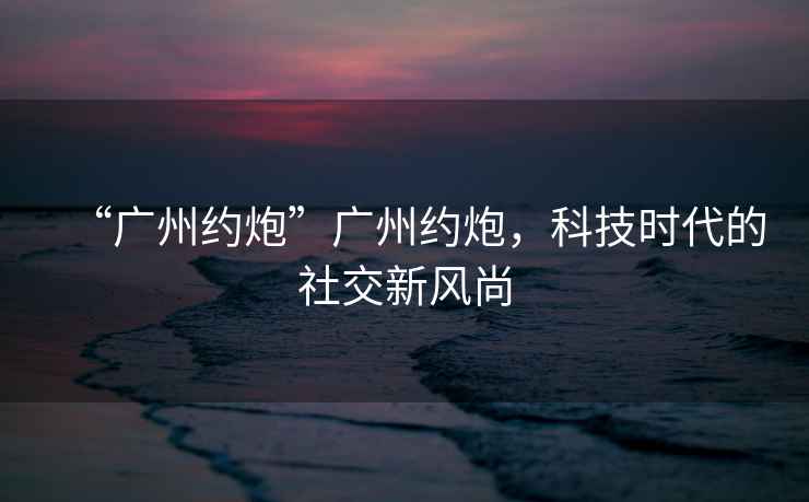“廣州約炮”廣州約炮，科技時(shí)代的社交新風(fēng)尚