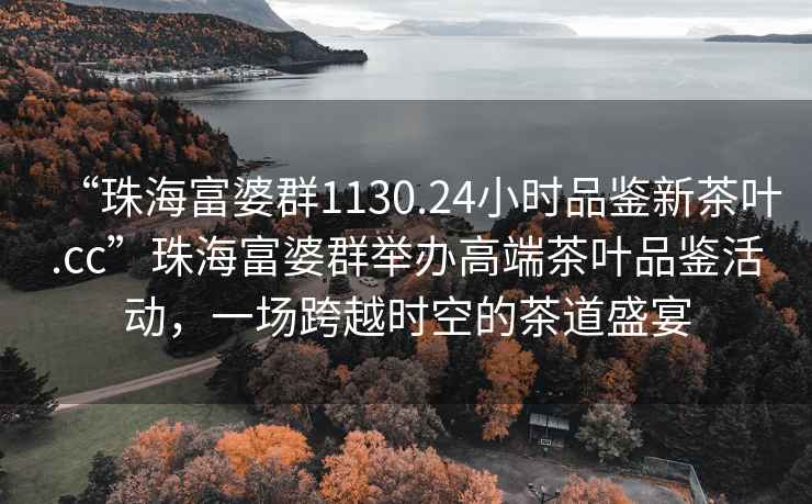 “珠海富婆群1130.24小時(shí)品鑒新茶葉.cc”珠海富婆群舉辦高端茶葉品鑒活動(dòng)，一場(chǎng)跨越時(shí)空的茶道盛宴