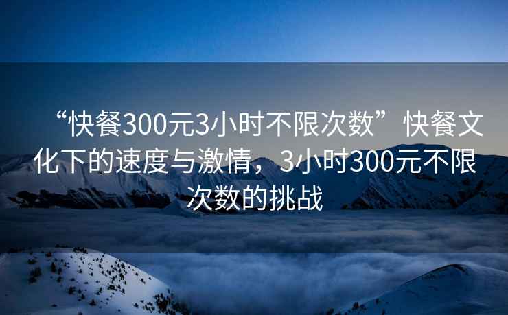 “快餐300元3小時(shí)不限次數”快餐文化下的速度與激情，3小時(shí)300元不限次數的挑戰