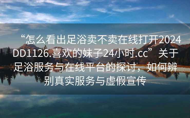 “怎么看出足浴賣(mài)不賣(mài)在線(xiàn)打開(kāi)2024DD1126.喜歡的妹子24小時(shí).cc”關(guān)于足浴服務(wù)與在線(xiàn)平臺的探討，如何辨別真實(shí)服務(wù)與虛假宣傳