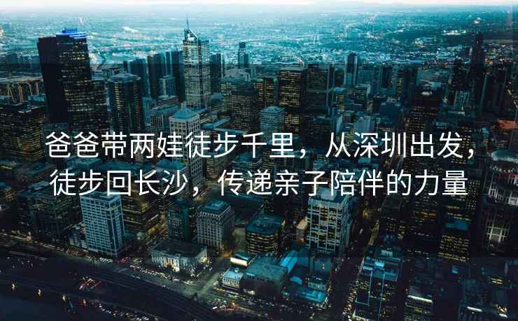 爸爸帶兩娃徒步千里，從深圳出發(fā)，徒步回長(cháng)沙，傳遞親子陪伴的力量
