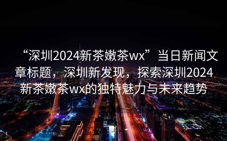 “深圳2024新茶嫩茶wx”當日新聞文章標題，深圳新發(fā)現，探索深圳2024新茶嫩茶wx的獨特魅力與未來(lái)趨勢