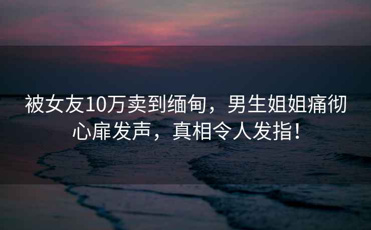 被女友10萬(wàn)賣(mài)到緬甸，男生姐姐痛徹心扉發(fā)聲，真相令人發(fā)指！