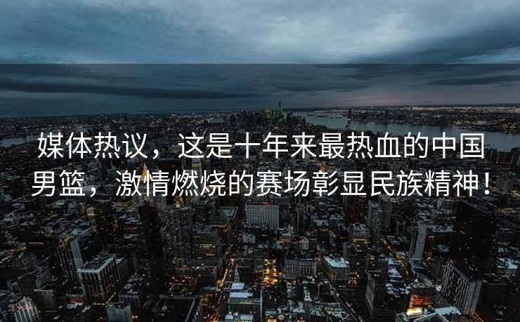 媒體熱議，這是十年來(lái)最熱血的中國男籃，激情燃燒的賽場(chǎng)彰顯民族精神！