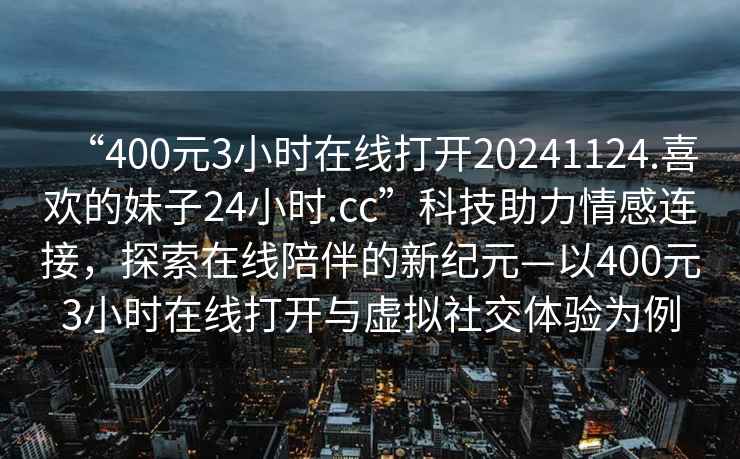 “400元3小時(shí)在線(xiàn)打開(kāi)20241124.喜歡的妹子24小時(shí).cc”科技助力情感連接，探索在線(xiàn)陪伴的新紀元—以400元3小時(shí)在線(xiàn)打開(kāi)與虛擬社交體驗為例