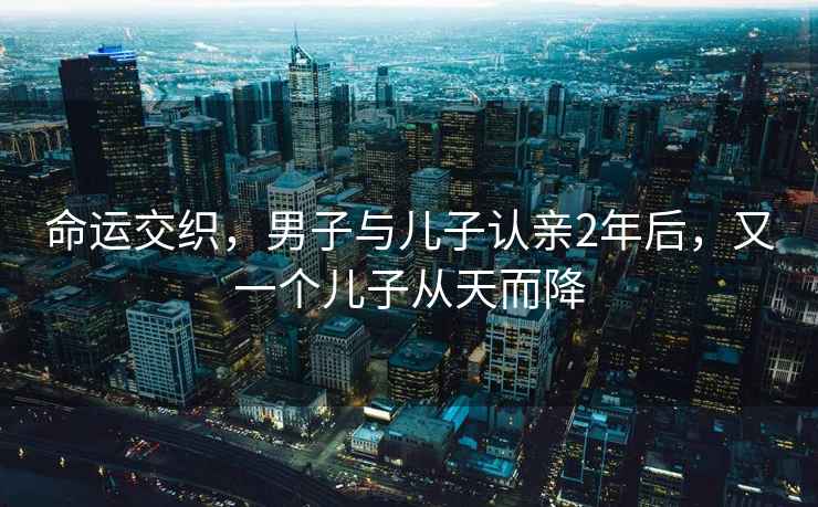 命運交織，男子與兒子認親2年后，又一個(gè)兒子從天而降