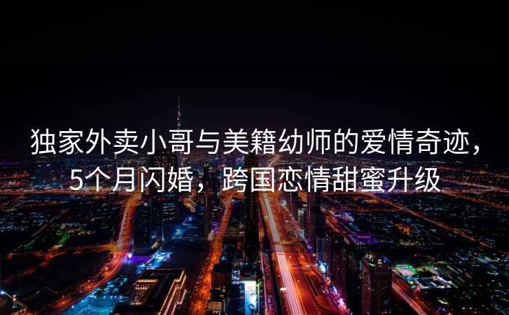 獨家外賣(mài)小哥與美籍幼師的愛(ài)情奇跡，5個(gè)月閃婚，跨國戀情甜蜜升級