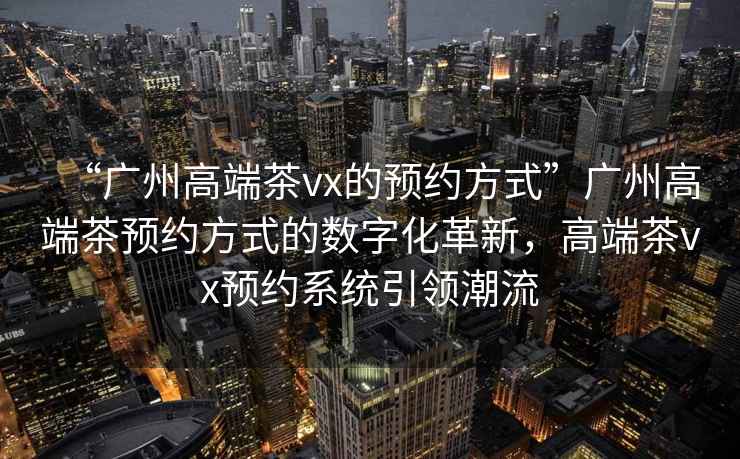 “廣州高端茶vx的預約方式”廣州高端茶預約方式的數字化革新，高端茶vx預約系統引領(lǐng)潮流