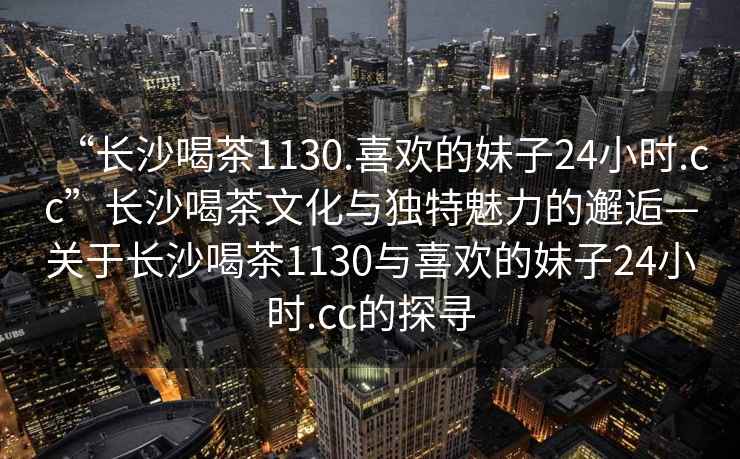 “長(cháng)沙喝茶1130.喜歡的妹子24小時(shí).cc”長(cháng)沙喝茶文化與獨特魅力的邂逅—關(guān)于長(cháng)沙喝茶1130與喜歡的妹子24小時(shí).cc的探尋