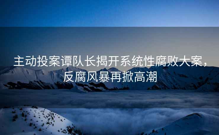 主動(dòng)投案譚隊長(cháng)揭開(kāi)系統性腐敗大案，反腐風(fēng)暴再掀高潮